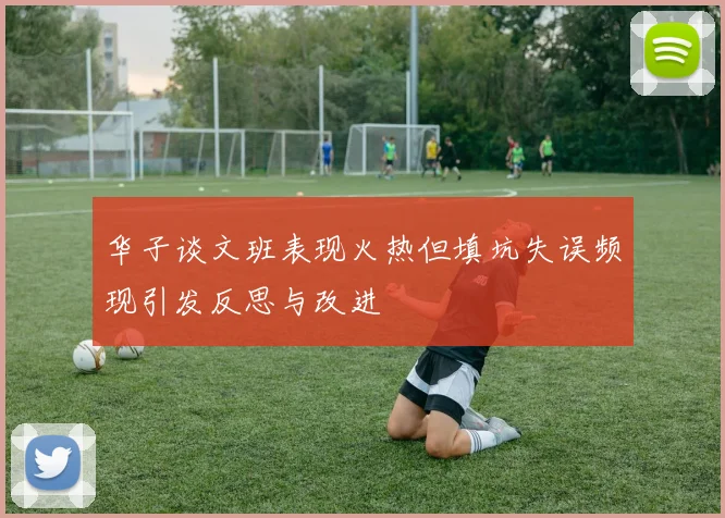 华子谈文班表现火热但填坑失误频现引发反思与改进