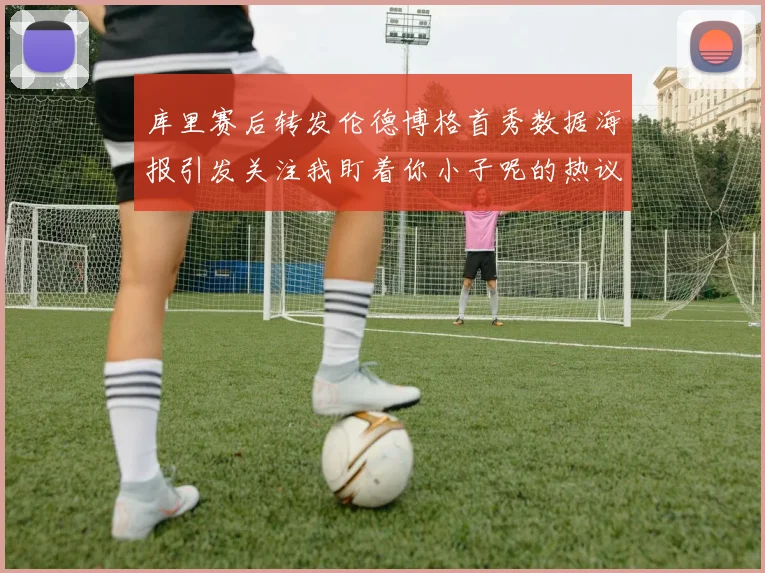 库里赛后转发伦德博格首秀数据海报引发关注我盯着你小子呢的热议