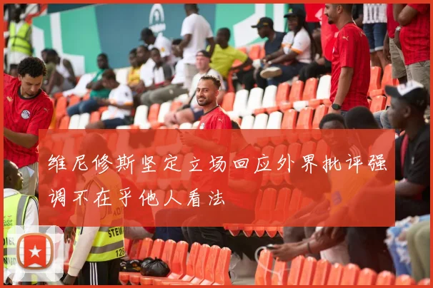 维尼修斯坚定立场回应外界批评强调不在乎他人看法