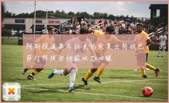 阿斯报道奥布拉克伤愈复出将战巴萨对阵埃尔切前状态回暖