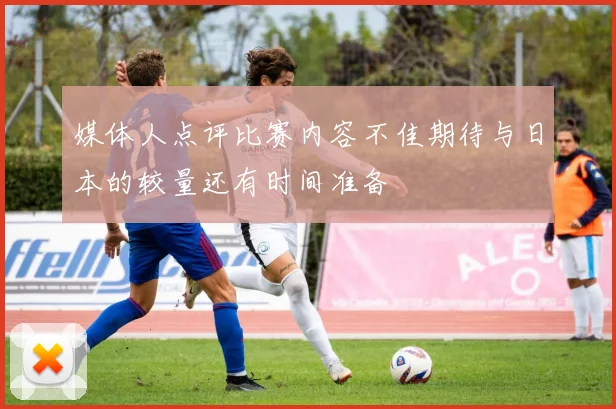 媒体人点评比赛内容不佳期待与日本的较量还有时间准备