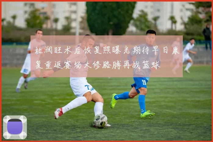 杜润旺术后恢复照曝光期待早日康复重返赛场大修胳膊再战篮球