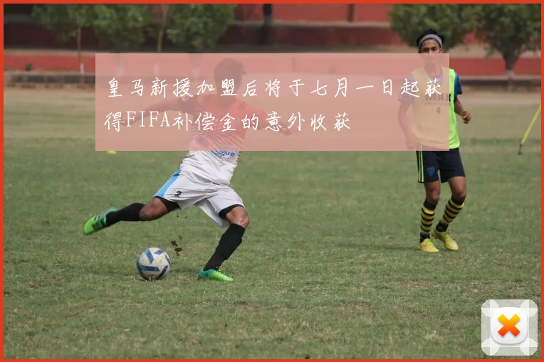 皇马新援加盟后将于七月一日起获得FIFA补偿金的意外收获