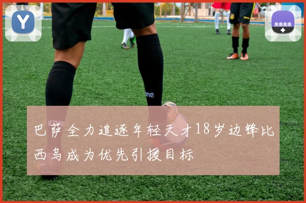巴萨全力追逐年轻天才18岁边锋比西乌成为优先引援目标