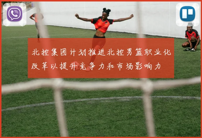 北控集团计划推进北控男篮职业化改革以提升竞争力和市场影响力