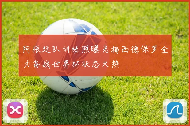 阿根廷队训练照曝光梅西德保罗全力备战世界杯状态火热