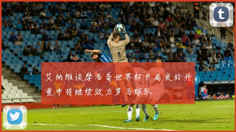 艾纳维谈摩洛哥世界杯开局良好并重申将继续效力罗马球队