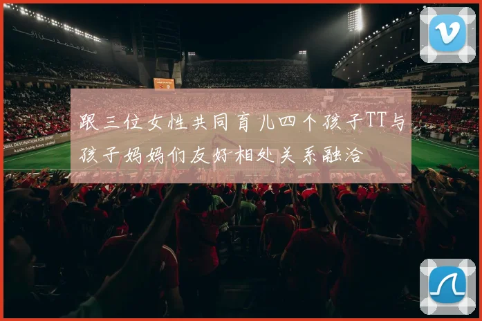 跟三位女性共同育儿四个孩子TT与孩子妈妈们友好相处关系融洽