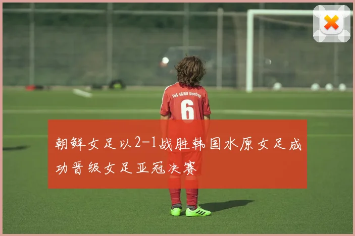 朝鲜女足以2-1战胜韩国水原女足成功晋级女足亚冠决赛