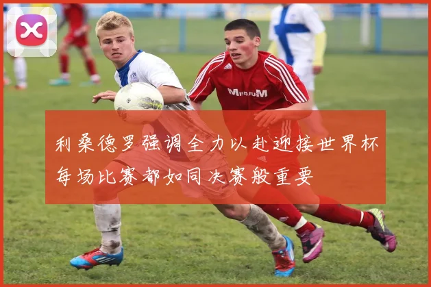 利桑德罗强调全力以赴迎接世界杯每场比赛都如同决赛般重要
