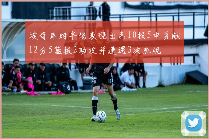 埃奇库姆半场表现出色10投5中贡献12分5篮板2助攻并遭遇3次犯规