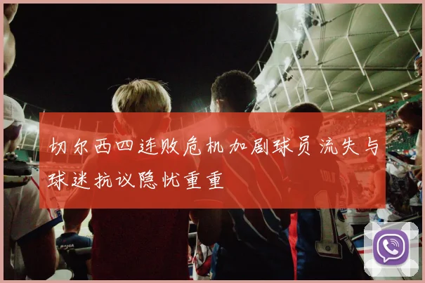 切尔西四连败危机加剧球员流失与球迷抗议隐忧重重