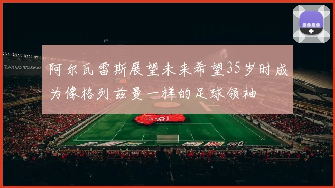 阿尔瓦雷斯展望未来希望35岁时成为像格列兹曼一样的足球领袖