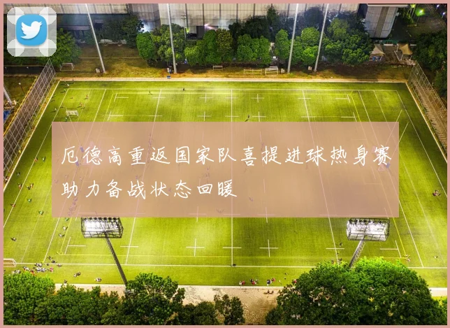 厄德高重返国家队喜提进球热身赛助力备战状态回暖