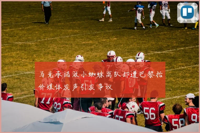 马竞承诺放小蜘蛛离队却遭巴黎抬价媒体发声引发争议