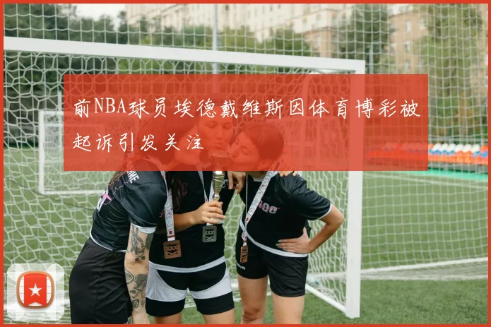 前NBA球员埃德戴维斯因体育博彩被起诉引发关注