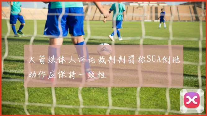 火箭媒体人评论裁判判罚称SGA倒地动作应保持一致性