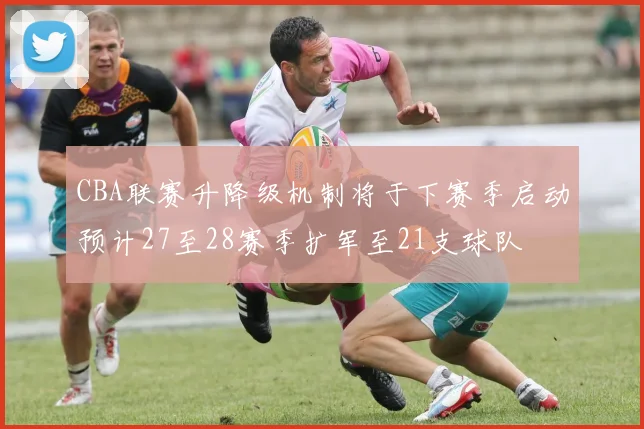 CBA联赛升降级机制将于下赛季启动预计27至28赛季扩军至21支球队